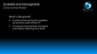Scalable and Manageable
One to the World
What’s disruptive?


Intuitive Channel Guide modified
by business users without IT



Customers and partners navigate
your library following your lead

 