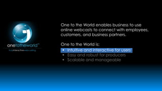 One to the World enables business to use
online webcasts to connect with employees,
customers, and business partners.
One to the World is:
 Intuitive and interactive for users
 Easy and robust for producers
 Scalable and manageable

 