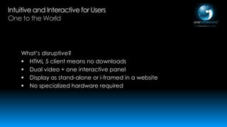Intuitive and Interactive for Users
One to the World

What’s disruptive?
 HTML 5 client means no downloads
 Dual video + one interactive panel
 Display as stand-alone or i-framed in a website
 No specialized hardware required

 