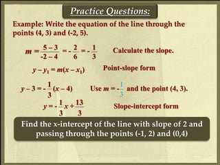 Practice Questions:
Example: Write the equation of the line through the
points (4, 3) and (-2, 5).
y – y1 = m(x – x1) Point-slope form
Slope-intercept formy = - x + 13
3
1
3
2 15 – 3
-2 – 4
= -
6
= -
3
Calculate the slope.m =
Use m = - and the point (4, 3).y – 3 = - (x – 4)
1
3 3
1
Find the x-intercept of the line with slope of 2 and
passing through the points (-1, 2) and (0,4)
 