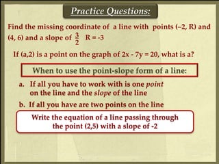 Find the missing coordinate of a line with points (–2, R) and
(4, 6) and a slope of 3
2
Practice Questions:
If (a,2) is a point on the graph of 2x - 7y = 20, what is a?
R = -3
When to use the point-slope form of a line:
a. If all you have to work with is one point
on the line and the slope of the line
b. If all you have are two points on the line
Write the equation of a line passing through
the point (2,5) with a slope of -2
 
