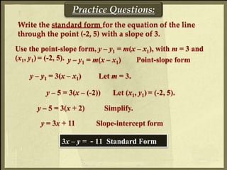 Practice Questions:
Write the standard form for the equation of the line
through the point (-2, 5) with a slope of 3.
Use the point-slope form, y – y1 = m(x – x1), with m = 3 and
(x1, y1) = (-2, 5). y – y1 = m(x – x1) Point-slope form
y – y1 = 3(x – x1) Let m = 3.
y – 5 = 3(x – (-2)) Let (x1, y1) = (-2, 5).
y – 5 = 3(x + 2) Simplify.
y = 3x + 11 Slope-intercept form
3x – y = - 11 Standard Form
 