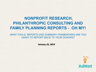 NONPROFIT RESEARCH,
PHILANTHROPIC CONSULTING AND
FAMILY PLANNING REPORTS - OH MY!
WHAT TOOLS, REPORTS AND SUMMARY FRAMEWORKS ARE YOU
USING TO REPORT BACK TO YOUR DONORS?
January 22, 2014

 