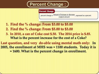 Percent Change :
1. Find the % change: From $3.00 to $5.00
3. In 2010, a can of Coke cost $.50. The 2014 price is $.85.
What is the percent increase for the cost of a Coke?
2. Find the % change: From $5.00 to $3.00
Last question, and very do-able using mental math only: In
2005, the enrollment at MHS was ≈ 1100 students. Today it is
≈ 1600. What is the percent change in enrollment.
 