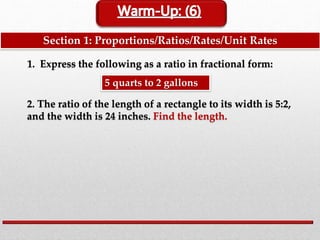 Section 1: Proportions/Ratios/Rates/Unit Rates
1. Express the following as a ratio in fractional form:
5 quarts to 2 gallons
2. The ratio of the length of a rectangle to its width is 5:2,
and the width is 24 inches. Find the length.
 