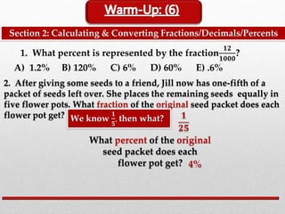 Section 2: Calculating & Converting Fractions/Decimals/Percents
1. What percent is represented by the fraction
𝟏𝟐
𝟏𝟎𝟎𝟎
?
A) 1.2% B) 120% C) 6% D) 60% E) .6%
2. After giving some seeds to a friend, Jill now has one-fifth of a
packet of seeds left over. She places the remaining seeds equally in
five flower pots. What fraction of the original seed packet does each
flower pot get?
What percent of the original
seed packet does each
flower pot get?
We know
𝟏
𝟓
, then what? 𝟏
𝟐𝟓
4%
 
