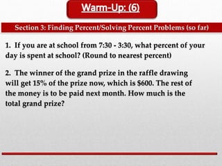 Section 3: Finding Percent/Solving Percent Problems (so far)
1. If you are at school from 7:30 - 3:30, what percent of your
day is spent at school? (Round to nearest percent)
2. The winner of the grand prize in the raffle drawing
will get 15% of the prize now, which is $600. The rest of
the money is to be paid next month. How much is the
total grand prize?
 