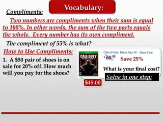 Compliments:
Two numbers are compliments when their sum is equal
to 100%. In other words, the sum of the two parts equals
the whole. Every number has its own compliment.
Vocabulary:
The compliment of 55% is what?
How to Use Compliments:
1. A $50 pair of shoes is on
sale for 20% off. How much
will you pay for the shoes?
$45.00
Solve in one step:
 