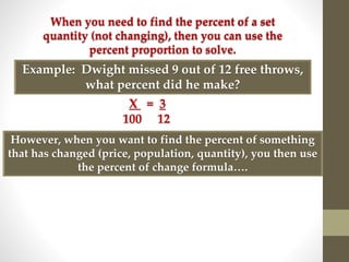 When you need to find the percent of a set
quantity (not changing), then you can use the
percent proportion to solve.
Example: Dwight missed 9 out of 12 free throws,
what percent did he make?
X = 3
100 12
However, when you want to find the percent of something
that has changed (price, population, quantity), you then use
the percent of change formula….
 