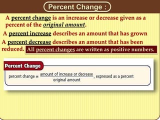 A percent change is an increase or decrease given as a
percent of the original amount.
All percent changes are written as positive numbers.
A percent decrease describes an amount that has been
reduced.
A percent increase describes an amount that has grown
Percent Change :
 