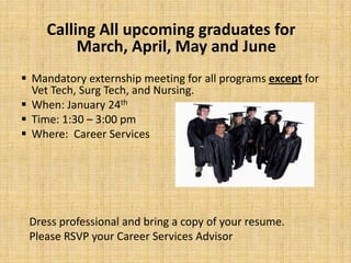 Calling All upcoming graduates for
          March, April, May and June
 Mandatory externship meeting for all programs except for
  Vet Tech, Surg Tech, and Nursing.
 When: January 24th
 Time: 1:30 – 3:00 pm
 Where: Career Services




 Dress professional and bring a copy of your resume.
 Please RSVP your Career Services Advisor
 
