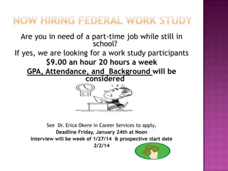 Are you in need of a part-time job while still in
school?
If yes, we are looking for a work study participants
$9.00 an hour 20 hours a week
GPA, Attendance, and Background will be
considered

See Dr. Erica Okere in Career Services to apply.
Deadline Friday, January 24th at Noon
Interview will be week of 1/27/14 & prospective start date
2/2/14

 