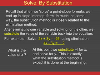 Solve: By Substitution
 Recall that when we 'solve' a point-slope formula, we
 end up in slope-intercept form. In much the same
 way, the substitution method is closely related to the
 elimination method.
After eliminating one variable and solving for the other, we
substitute the value of the variable back into the equation.
For example: Solve 2x + 3y = -26 using elimination
                           4x - 3y = 2

  What is the      At this point we substitute -4 for x,
  value of x ?     and solve for y. This is exactly
                   what the substitution method is
                   except it is done at the beginning.
 