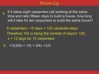 Warm Up

5. If it takes eight carpenters (all working at the same
   time and rate) fifteen days to build a house, how long
   will it take for ten carpenters to build the same house?

  8 carpenters • 15 days = 120 carpenter-days.
  Therefore 10x (x being the number of days)= 120.
  x = 12 days for 10 carpenters
5. 1/3(3/5x + 18) = 3/4x +2/5
 