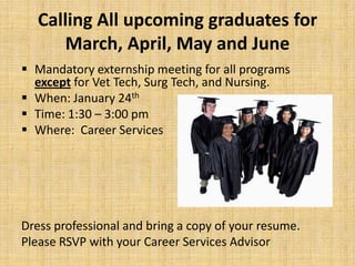 Calling All upcoming graduates for
       March, April, May and June
 Mandatory externship meeting for all programs
  except for Vet Tech, Surg Tech, and Nursing.
 When: January 24th
 Time: 1:30 – 3:00 pm
 Where: Career Services




Dress professional and bring a copy of your resume.
Please RSVP with your Career Services Advisor
 