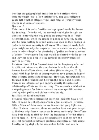 whether the geographical areas that police officers work
influence their level of job satisfaction. The data collected
could tell whether officers view their roles differently when
placed in dissimilar stations.
Question 3.
This research is quite feasible and a proposal could be drawn
for funding. If conducted, the research could give insight on
ways of improving the way police are perceived in different
neighborhoods. When the image of police is bettered, people
will be more willing to report crimes as soon as they happen in
order to improve security in all areas. The research could help
gain insight on why the response time in some areas may be less
than in others despite the proximity of police stations to scenes
of crime. The research findings would be shared with the police
and they can read people’s suggestions on improvement of
service delivery.
Previous research has focused more on the frequency of crime
in different crimes and the conclusions have been that the
income level affects the rate of crime (Bhattacherjee, 2012).
Areas with high levels of unemployment have generally higher
rates of petty crimes and muggings. However, research has not
focused on the relationship between the police and citizens.
There is an information gap on how exactly the nature of
relationship affects service delivery. The research would act as
a stepping-stone for future research on more specific matters
dealing with police and citizens relationship.
Justification for the problem
Previous researches carried out on crime incidents have often
labeled some neighborhoods around cities as unsafe (Bryman,
2004). Some of these suburbs are famous for gang fights and
other ill vices. However, these researches have not gone deeper
to find out why these vices occur in some areas only. No efforts
have been made to find out how the frequency of crime affects
police morale. There is also no information to show how the
existent partnership between civilians and police affects crime.
Finally, as highlighted, the research is helpful and can be
 