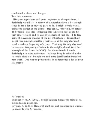 conducted with a small budget.
Teachers comment
I like your topic here and your responses to the questions. I
definitely would try to narrow this question down a bit though
since it has a lot of moving parts to it. I might consider just
using one aspect of the crime - frequency, reporting, or nature.
The reason I say this is because this type of model could be
very inter-related and its easier to speak of just one. I do like
using the average income of the neighborhoods. Given that I
might recommend something that's also at the neighborhood
level - such as frequency of crime. That way its neighborhood
income and frequency of crime in the neighborhood. (use the
borough of the Bronx in NYC) For the rationale I would
definitely use more references. Always keep in mind that the
rationale shouldn't be opinion and more justification based on
past work. One way to prevent this is to reference a lot of your
statements
References
Bhattacherjee, A. (2012). Social Science Research: principles,
methods, and practices.
Bryman, A. (2004). Research methods and organization studies.
London: Taylor & Francis.
 