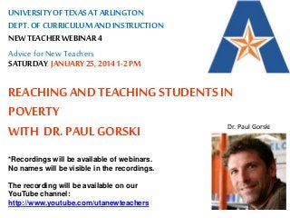 UNIVERSITY OF TEXAS AT ARLINGTON 
DEPT. OF CURRICULUM AND INSTRUCTION 
NEW TEACHER WEBINAR 4 
Advice for New Teachers 
SATURDAY, JANUARY 25, 2014 1-2 PM 
REACHING AND TEACHING STUDENTS IN 
POVERTY 
WITH DR. PAUL GORSKI 
*Recordings will be available of webinars. 
No names will be visible in the recordings. 
The recording will be available on our 
YouTube channel: 
http://www.youtube.com/utanewteachers 
Dr. Paul Gorski 
 