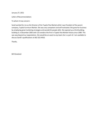 January 27, 2011<br />Letter of Recommendation:<br />To whom it may concern:<br />Sandi worked for me as the Director of the Tupelo Flea Market while I was President of the parent company, Tupelo Furniture Market. She was very competent and self motivated. She grew her business by employing great marketing strategies and wonderful people skills. She opened up a third building, building 4, in December 2005 with 125 vendors-the first in Tupelo Flea Market history since 1989. This was way beyond our expectations. She would be an asset to any team she is a part of. I am available to discuss Sandi’s qualifications at 662-322-4916.<br />Thanks,<br />Bill Cleveland<br />