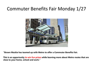Commuter Benefits Fair Monday 1/27

"Brown Mackie has teamed up with Metro to offer a Commuter Benefits Fair.

This is an opportunity to win fun prizes while learning more about Metro routes that are
close to your home, school and work."

 