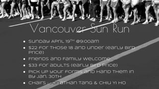 Vancouver Sun Run
● Sunday April 19th
@9:00am
● $22 for those 18 and under (early bird
price)
● Friends and Family welcome
● $33 for adults (early bird price)
● Pick up your forms and hand them in
by Jan. 30th
● Chairs : Jonathan Tang & Chiu Yi Ho
 