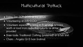 Multicultural Potluck
● Friday Jan 30th
2015 @ the atrium
● Volunteering at 3:15-9:00
● Volunteers expected to bring in 5 servings or more
worth of food from respective cultures as dinner is
provided
● Dress code: Traditional Clothing (preferred) or a Leo shirt
● Chairs : Angela Qi & Ivan Endrinal
 