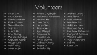 Volunteers
➢ Youjin Lim
➢ Paul Charles
➢ Mamta Sharma
➢ Kimika Ozawa
➢ Nikola Deretic
➢ Sojin Lim
➢ Chiu Yi Ho
➢ Eric Zheng
➢ Michelle Kurtagich
➢ Raphaella Robles
➢ Maggie Lee
➢ Molly Yang
➢ Oliver Fujiki
➢ Ashley Cayabyab
➢ Nobumoto Nakashima
➢ Kerryn Xie
➢ Jane Geng
➢ Jincy Chen
➢ Tracy Wu
➢ Ikjot Bhogal
➢ Rebecca Yet
➢ Stevens Qiu
➢ Priya Sharma
➢ Clarissa Chiang
➢ Angela Qi
➢ Brandon Ng
➢ Andrew Jeong
➢ Aisle Neral
➢ Dani Swannie
➢ Matthew Luu
➢ Jeffrey Lam
➢ Harrison Park
➢ Matthew DeGuzman
➢ Margaret Anteros
➢ Werd Khader
➢ Yugo Mochihara
➢ Sae Ito
➢ Kiana Lim
 