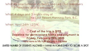 Who: 45 International students and Leo Club members
5 Teachers and Supervisors
What: 4 days and 3 nights stay at
The Last Resort,Manning Park, B.C.
When: April 24th - 27th
Cost of the trip is $175
Deadline for permissions forms and payment is
Friday, February 13th, 2015
LIMITED NUMBER OF STUDENTS ALLOWED -- HAND IN FORMS EARLY TO SECURE A SPOT
Hand forms to Ms. Fujiki and pay in the office
 