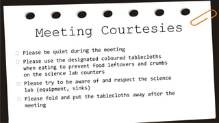 Meeting Courtesies
Please be quiet during the meeting
Please use the designated coloured tablecloths
when eating to prevent food leftovers and crumbs
on the science lab counters
Please try to be aware of and respect the science
lab (equipment, sinks)
Please fold and put the tablecloths away after the
meeting
 