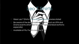 Leo T Shirts
Wear Leo T Shirts to all events unless otherwise stated
Be aware of the dress codes for events such as VPA and
Drama events which ask for white tops and black bottoms
especially)
Available at Ms. Fujiki’s room for $ 10
 