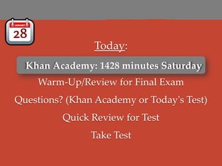 Today:
  Khan Academy: 1428 minutes Saturday
  Khan Academy: 1428 minutes Saturday
    Warm-Up/Review for Final Exam
Questions? (Khan Academy or Today's Test)
          Quick Review for Test
                Take Test
 