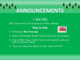  BOX TOPS
Box Tops need to be turned in to Mrs. Martin.
Ways to Help
 Download Box Top app
 Select Northridge Middle School and scan all receipts
 Clip all Box Tops, verify they're not expired, and put
onto Collection Sheet
 Turn in Collection Sheet to Mrs. Martin W101
 
