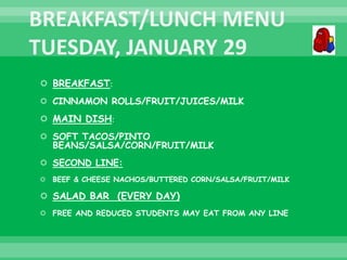  BREAKFAST:
 CINNAMON ROLLS/FRUIT/JUICES/MILK
 MAIN DISH:
 SOFT TACOS/PINTO
BEANS/SALSA/CORN/FRUIT/MILK
 SECOND LINE:
 BEEF & CHEESE NACHOS/BUTTERED CORN/SALSA/FRUIT/MILK
 SALAD BAR (EVERY DAY)
 FREE AND REDUCED STUDENTS MAY EAT FROM ANY LINE
 
