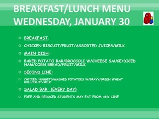  BREAKFAST:
 CHICKEN BISCUIT/FRUIT/ASSORTED JUICES/MILK
 MAIN DISH:
 BAKED POTATO BAR/BROCCOLI W/CHEESE SAUCE/DICED
HAM/CORN BREAD/FRUIT/MILK
 SECOND LINE:
 CHICKEN NUGGETS/MASHED POTATOES W/GRAVY/GREEN WHEAT
ROLL/FRUIT/MILK
 SALAD BAR (EVERY DAY)
 FREE AND REDUCED STUDENTS MAY EAT FROM ANY LINE
 