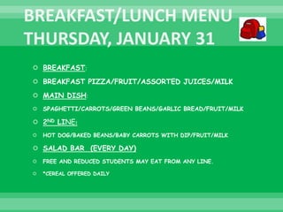  BREAKFAST:
 BREAKFAST PIZZA/FRUIT/ASSORTED JUICES/MILK
 MAIN DISH:
 SPAGHETTI/CARROTS/GREEN BEANS/GARLIC BREAD/FRUIT/MILK
 2ND LINE:
 HOT DOG/BAKED BEANS/BABY CARROTS WITH DIP/FRUIT/MILK
 SALAD BAR (EVERY DAY)
 FREE AND REDUCED STUDENTS MAY EAT FROM ANY LINE.
 *CEREAL OFFERED DAILY
 