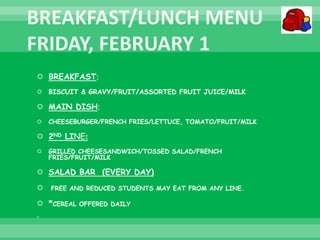  BREAKFAST:
 BISCUIT & GRAVY/FRUIT/ASSORTED FRUIT JUICE/MILK
 MAIN DISH:
 CHEESEBURGER/FRENCH FRIES/LETTUCE, TOMATO/FRUIT/MILK
 2ND LINE:
 GRILLED CHEESESANDWICH/TOSSED SALAD/FRENCH
FRIES/FRUIT/MILK
 SALAD BAR (EVERY DAY)
 FREE AND REDUCED STUDENTS MAY EAT FROM ANY LINE.
 *CEREAL OFFERED DAILY

 