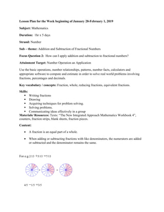 Lesson Plan for the Week beginning of January 28-February 1, 2019
Subject: Mathematics
Duration: 1hr x 5 days
Strand: Number
Sub – theme: Addition and Subtraction of Fractional Numbers
Focus Question 2: How can I apply addition and subtraction to fractional numbers?
Attainment Target: Number Operation an Application
Use the basic operations, number relationships, patterns, number facts, calculators and
appropriate software to compute and estimate in order to solve real world problems involving
fractions, percentages and decimals.
Key vocabulary / concepts: Fraction, whole, reducing fractions, equivalent fractions.
Skills:
 Writing fractions
 Drawing
 Acquiring techniques for problem solving.
 Solving problems.
 Communicating ideas effectively in a group
Materials/ Resources: Texts: “The New Integrated Approach Mathematics Workbook 4”,
counters, fraction strips, blank sheets, fraction pieces.
Content:
• A fraction is an equal part of a whole.
• When adding or subtracting fractions with like denominators, the numerators are added
or subtracted and the denominator remains the same.
For e.g.2/13 +5/13 =7/13
4/5 −1/5 =3/5
 
