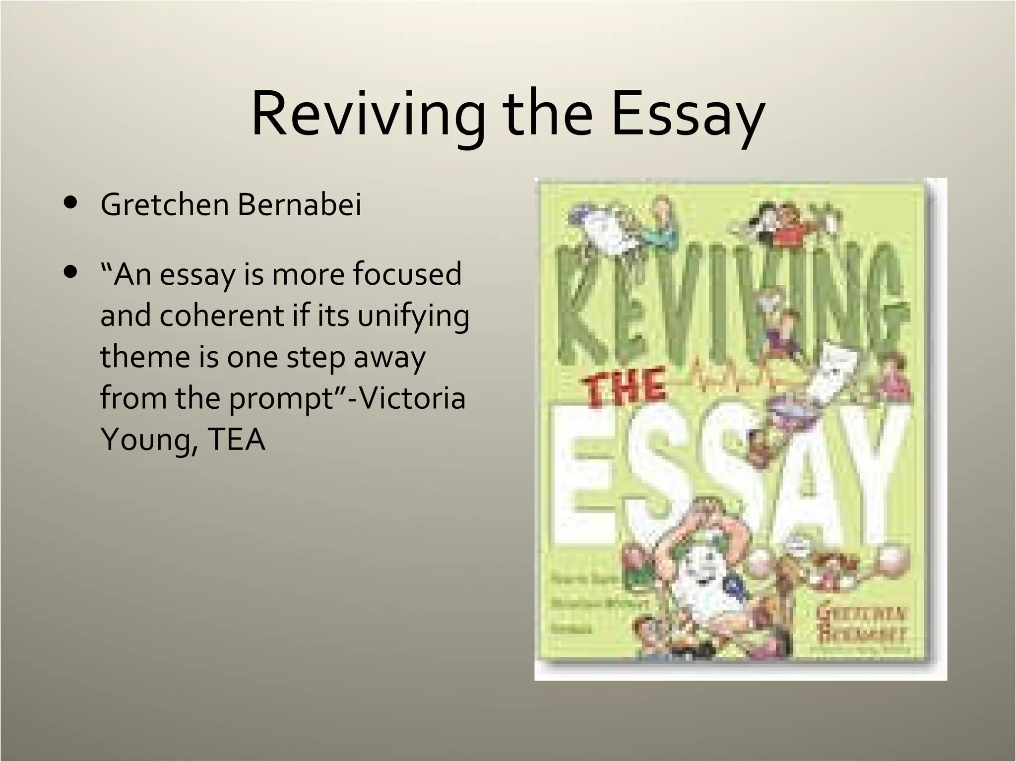 Reviving the Essay Gretchen Bernabei “ An essay is more focused and coherent if its unifying theme is one step away from the prompt”-Victoria Young, TEA 