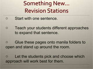 Start with one sentence. Teach your students different approaches  to expand that sentence.  Glue these pages onto manila folders to  open and stand up around the room. Let the students pick and choose which  approach will work best for them. 