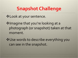 Snapshot Challenge Look at your sentence. Imagine that you’re looking at a photograph (or snapshot) taken at that moment. Use words to describe everything you can see in the snapshot. 