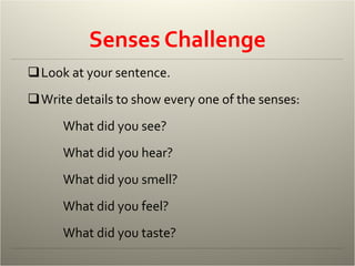 Senses Challenge Look at your sentence. Write details to show every one of the senses: What did you see? What did you hear? What did you smell? What did you feel? What did you taste? 