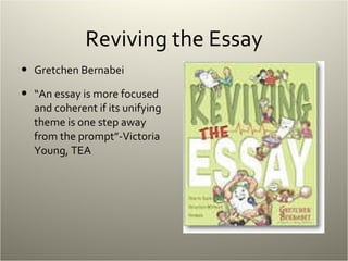 Reviving the Essay Gretchen Bernabei “ An essay is more focused and coherent if its unifying theme is one step away from the prompt”-Victoria Young, TEA 