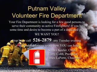 Your Fire Department is looking for a few good persons toYour Fire Department is looking for a few good persons to
serve their community as active Firefighters! If you haveserve their community as active Firefighters! If you have
some time and desire to become a part of a dedicated group,some time and desire to become a part of a dedicated group,
WE WANT YOU!WE WANT YOU!
Stop by or callStop by or call 526-2879526-2879 any Tuesday eveningany Tuesday evening
or Sunday Morning to see how YOU can help!or Sunday Morning to see how YOU can help!
Shawn Keeler, ChiefShawn Keeler, Chief
Larry Cobb, PresidentLarry Cobb, President
James LaPorte, ChairmanJames LaPorte, Chairman
Putnam ValleyPutnam Valley
Volunteer Fire DepartmentVolunteer Fire Department
 