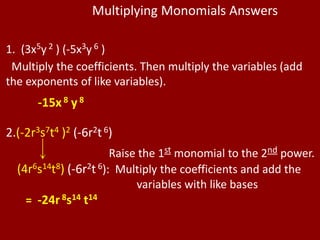 Multiplying Monomials Answers

1. (3x5y 2 ) (-5x3y 6 )
 Multiply the coefficients. Then multiply the variables (add
the exponents of like variables).
       -15x 8 y 8

2.(-2r3s7t4 )2 (-6r2t 6)
                       Raise the 1st monomial to the 2nd power.
  (4r6s14t8) (-6r2t 6): Multiply the coefficients and add the
                            variables with like bases
    = -24r 8s14 t14
 