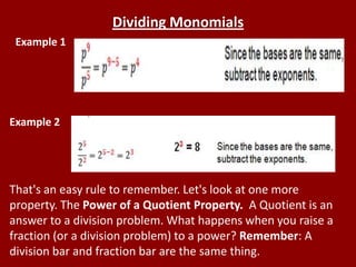 Dividing Monomials
 Example 1




Example 2




That's an easy rule to remember. Let's look at one more
property. The Power of a Quotient Property. A Quotient is an
answer to a division problem. What happens when you raise a
fraction (or a division problem) to a power? Remember: A
division bar and fraction bar are the same thing.
 