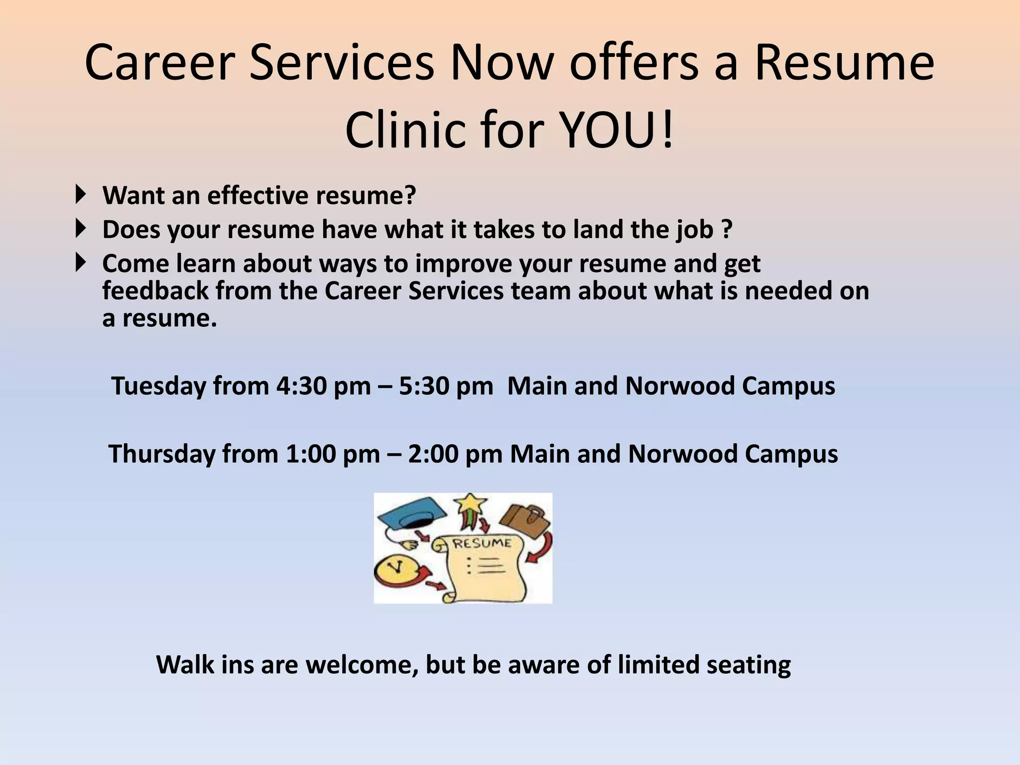 Career Services Now offers a Resume
           Clinic for YOU!
 Want an effective resume?
 Does your resume have what it takes to land the job ?
 Come learn about ways to improve your resume and get
  feedback from the Career Services team about what is needed on
  a resume.

   Tuesday from 4:30 pm – 5:30 pm Main and Norwood Campus

  Thursday from 1:00 pm – 2:00 pm Main and Norwood Campus




      Walk ins are welcome, but be aware of limited seating
 