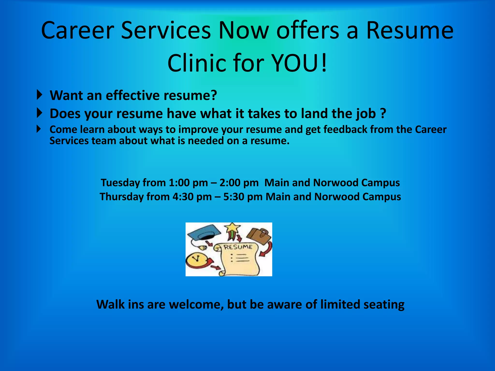 Career Services Now offers a Resume
           Clinic for YOU!
 Want an effective resume?
 Does your resume have what it takes to land the job ?
 Come learn about ways to improve your resume and get feedback from the Career
  Services team about what is needed on a resume.


            Tuesday from 1:00 pm – 2:00 pm Main and Norwood Campus
            Thursday from 4:30 pm – 5:30 pm Main and Norwood Campus




           Walk ins are welcome, but be aware of limited seating
 