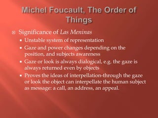 

Significance of Las Meninas





Unstable system of representation
Gaze and power changes depending on the
position, and subjects awareness
Gaze or look is always dialogical, e.g. the gaze is
always returned even by objects
Proves the ideas of interpellation-through the gaze
or look the object can interpellate the human subject
as message: a call, an address, an appeal.

 
