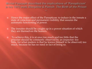 





Hence the major effect of the Panopticon: to induce in the inmate a
state of conscious and permanent visibility that assures the
automatic functioning of power.
The inmates should be caught up in a power situation of which
they are themselves the bearers.
To achieve this, it is at once too much and too little that the
prisoner should be constantly observed by an inspector: too
little, for what matters is that he knows himself to be observed; too
much, because he has no need in fact of being so.

 