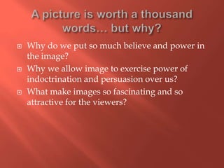 





Why do we put so much believe and power in
the image?
Why we allow image to exercise power of
indoctrination and persuasion over us?
What make images so fascinating and so
attractive for the viewers?

 